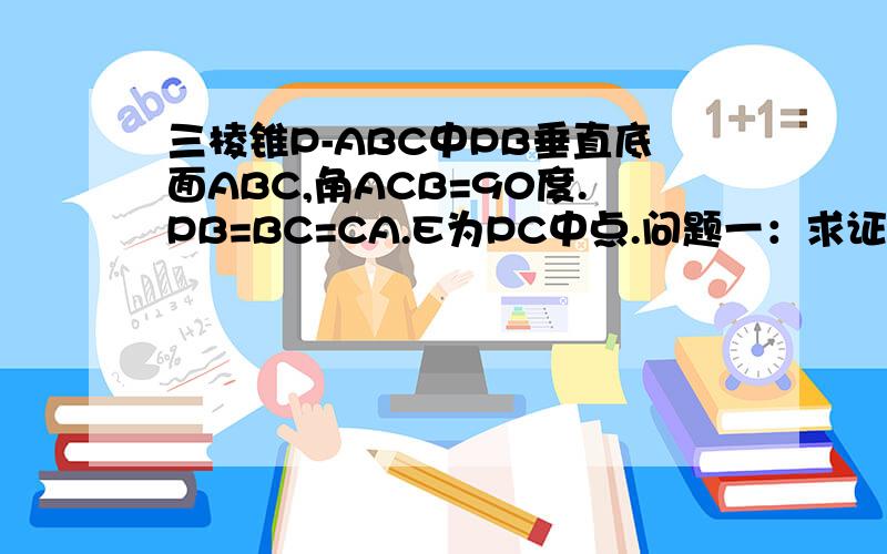 三棱锥P-ABC中PB垂直底面ABC,角ACB=90度.PB=BC=CA.E为PC中点.问题一：求证平面PAC垂直面PBC. ...三棱锥P-ABC中PB垂直底面ABC,角ACB=90度.PB=BC=CA.E为PC中点.问题一：求证平面PAC垂直面PBC.         问题二：求