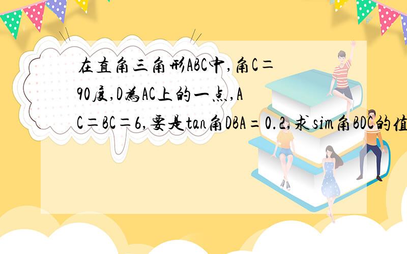 在直角三角形ABC中,角C＝90度,D为AC上的一点,AC＝BC＝6,要是tan角DBA=0.2,求sim角BDC的值?是9年及数学的?