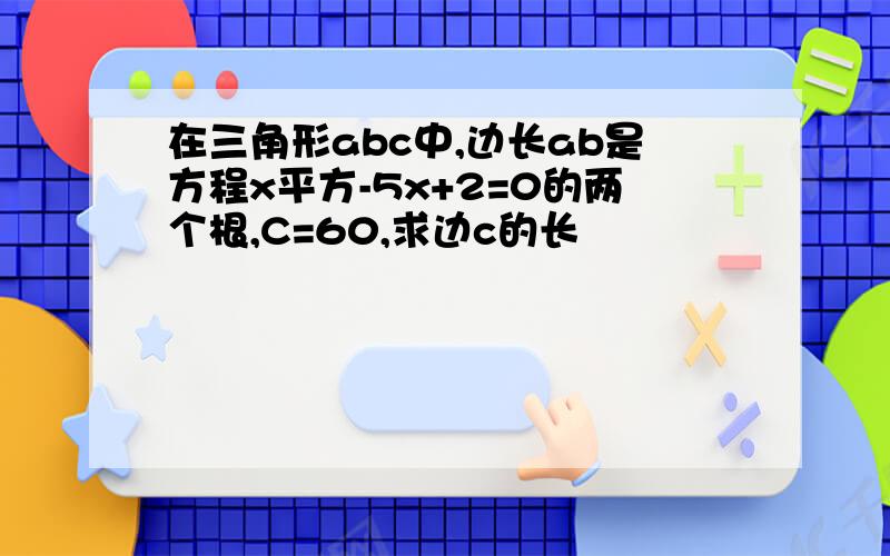 在三角形abc中,边长ab是方程x平方-5x+2=0的两个根,C=60,求边c的长