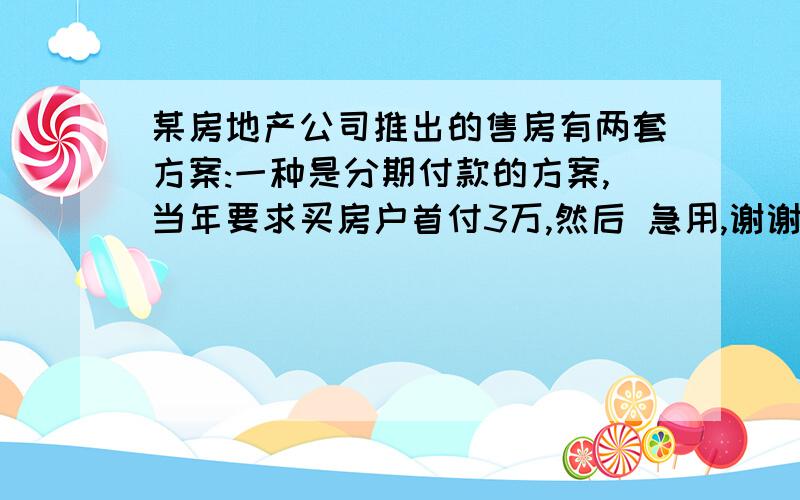 某房地产公司推出的售房有两套方案:一种是分期付款的方案,当年要求买房户首付3万,然后 急用,谢谢!某房地产公司推出的售房有两套方案:一种是分期付款的方案,当年要求买房户首付3万,然