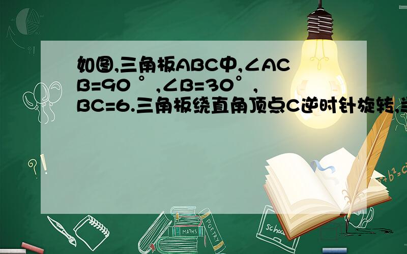 如图,三角板ABC中,∠ACB=90 °,∠B=30°,BC=6.三角板绕直角顶点C逆时针旋转,当点A的对应点A'落在AB边的起始位置时即停止转动,则B点转过的路径长为.注：起始位置指哪里?