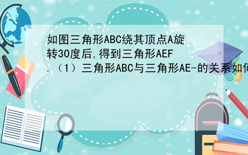 如图三角形ABC绕其顶点A旋转30度后,得到三角形AEF.（1）三角形ABC与三角形AE-的关系如何（2）求∠EAB的度数 （3）三角形ABC绕其顶点A顺时针旋转多少度时,旋转后的三角形AEF的顶点F和三角形ABC