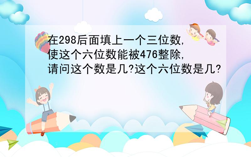 在298后面填上一个三位数,使这个六位数能被476整除,请问这个数是几?这个六位数是几?