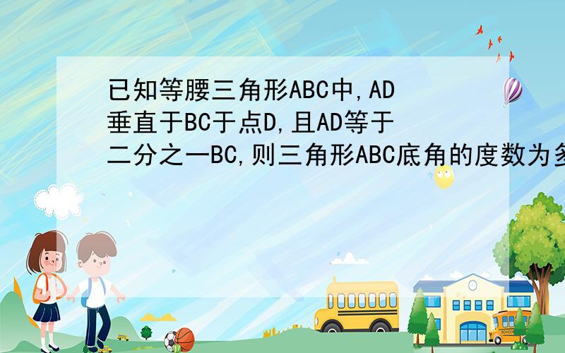 已知等腰三角形ABC中,AD垂直于BC于点D,且AD等于二分之一BC,则三角形ABC底角的度数为多少（只要答案 ）