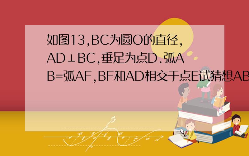 如图13,BC为圆O的直径,AD⊥BC,垂足为点D.弧AB=弧AF,BF和AD相交于点E试猜想AB,BE,如图13，BC为圆O的直径，AD⊥BC，垂足为点D。弧AB=弧AF，BF和AD相交于点E试猜想AB,BE,BF三条线段之间有什么关系