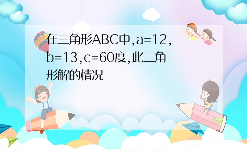 在三角形ABC中,a=12,b=13,c=60度,此三角形解的情况