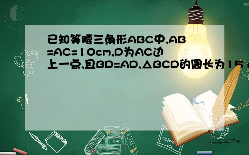 已知等腰三角形ABC中,AB=AC=10cm,D为AC边上一点,且BD=AD,△BCD的周长为15 cm,则底边BC的长为___.