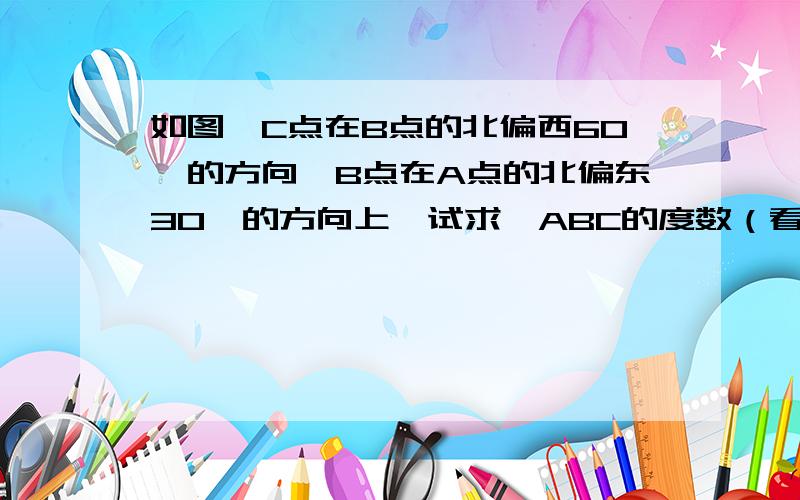 如图,C点在B点的北偏西60°的方向,B点在A点的北偏东30°的方向上,试求∠ABC的度数（看问题,这个可能和你所做过的题目不一样）