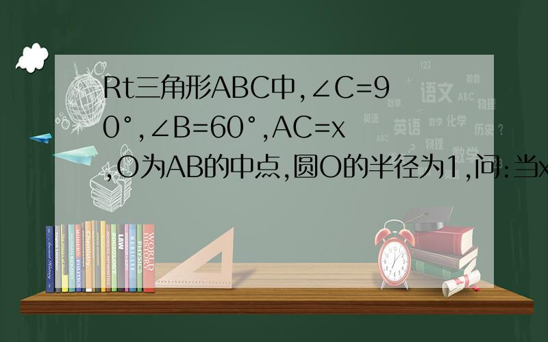 Rt三角形ABC中,∠C=90°,∠B=60°,AC=x,O为AB的中点,圆O的半径为1,问:当x在什么范围内取值时,AC与圆O相离