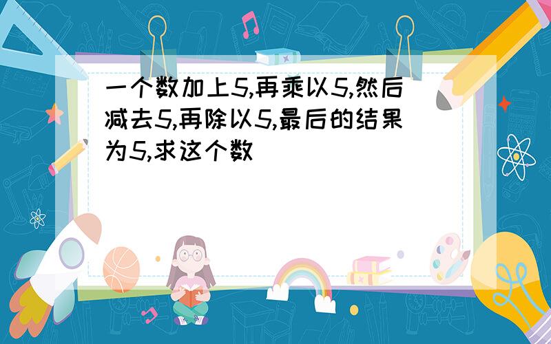 一个数加上5,再乘以5,然后减去5,再除以5,最后的结果为5,求这个数