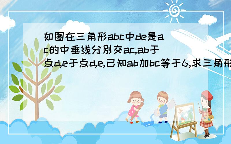 如图在三角形abc中de是ac的中垂线分别交ac,ab于点d,e于点d,e,已知ab加bc等于6,求三角形bce的周长   急!求详细过程 最好用sas来解释