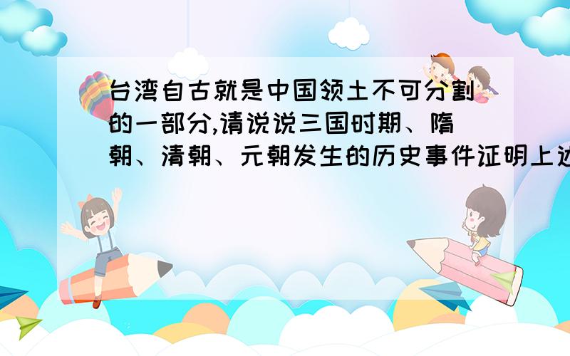 台湾自古就是中国领土不可分割的一部分,请说说三国时期、隋朝、清朝、元朝发生的历史事件证明上述论断尽量少点,格不够= =