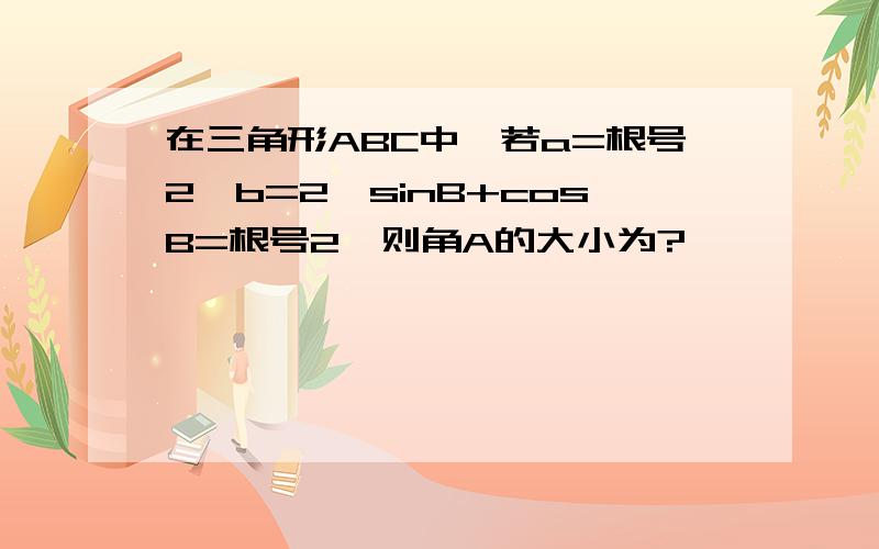 在三角形ABC中,若a=根号2,b=2,sinB+cosB=根号2,则角A的大小为?