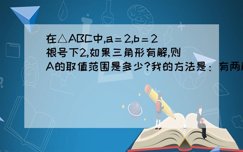 在△ABC中,a＝2,b＝2根号下2,如果三角形有解,则A的取值范围是多少?我的方法是：有两解时,bSinA＜a＜b A属于0到45度 开区间     只有一解时,a＝bSinA A等于45度综上所述A属于（0度,45度〕可答案是（