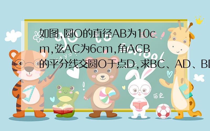 如图,圆O的直径AB为10cm,弦AC为6cm,角ACB的平分线交圆O于点D,求BC、AD、BD的长.∵AB是直径∴ACB=90°∴BC=8∵CD是