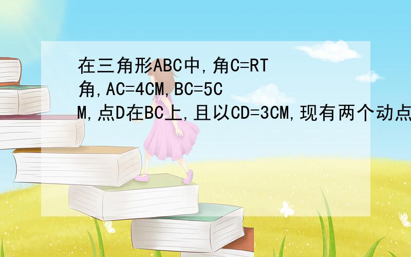 在三角形ABC中,角C=RT角,AC=4CM,BC=5CM,点D在BC上,且以CD=3CM,现有两个动点P,Q分别从点A和点B同时出发,中点P以1CM/S的速度,沿AC向终点C移动；点Q以1.25CM/S的速度沿BC向终点C移动,过P点作PE//BC交AD于点E,