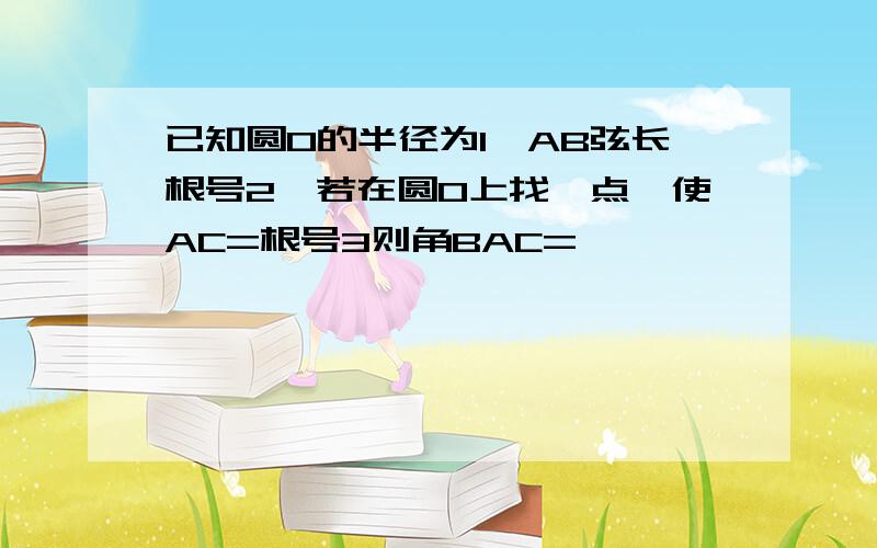 已知圆O的半径为1,AB弦长根号2,若在圆O上找一点,使AC=根号3则角BAC=