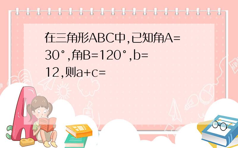 在三角形ABC中,已知角A=30°,角B=120°,b=12,则a+c=