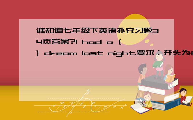 谁知道七年级下英语补充习题34页答案?I had a () dream last night.要求：开头为f,下下个字母为r,倒数第三个字母为o,总共7个字母.Cats () when they are hungry.要求：结尾为w,总共5个字母.He lay there () for al