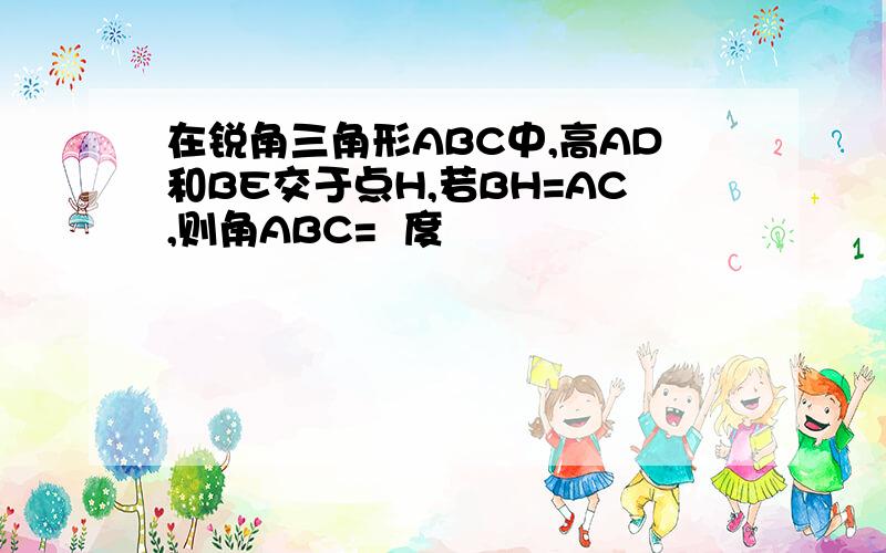 在锐角三角形ABC中,高AD和BE交于点H,若BH=AC,则角ABC=  度