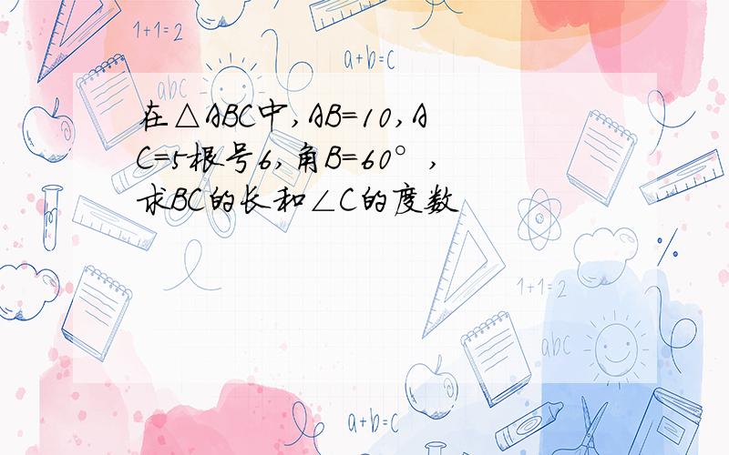 在△ABC中,AB=10,AC=5根号6,角B=60°,求BC的长和∠C的度数