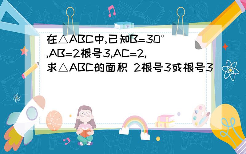 在△ABC中,已知B=30°,AB=2根号3,AC=2,求△ABC的面积 2根号3或根号3