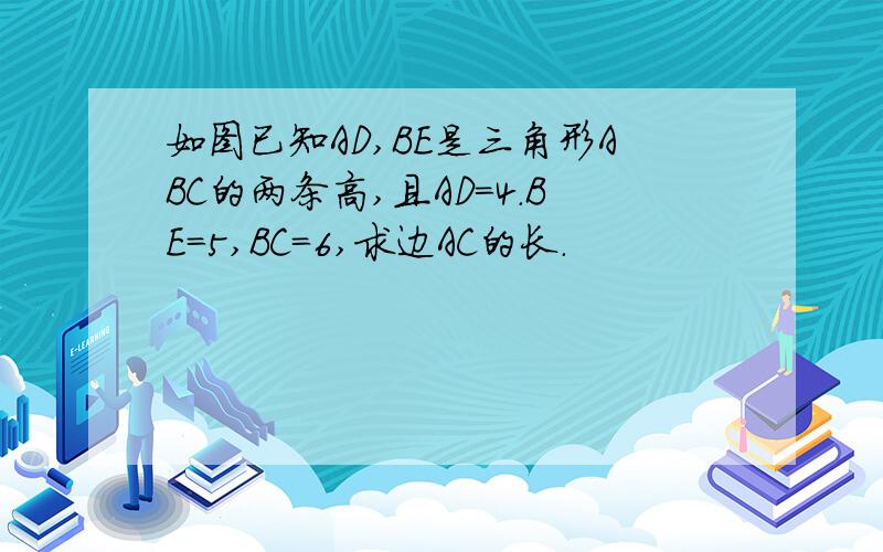 如图已知AD,BE是三角形ABC的两条高,且AD=4.BE=5,BC=6,求边AC的长.