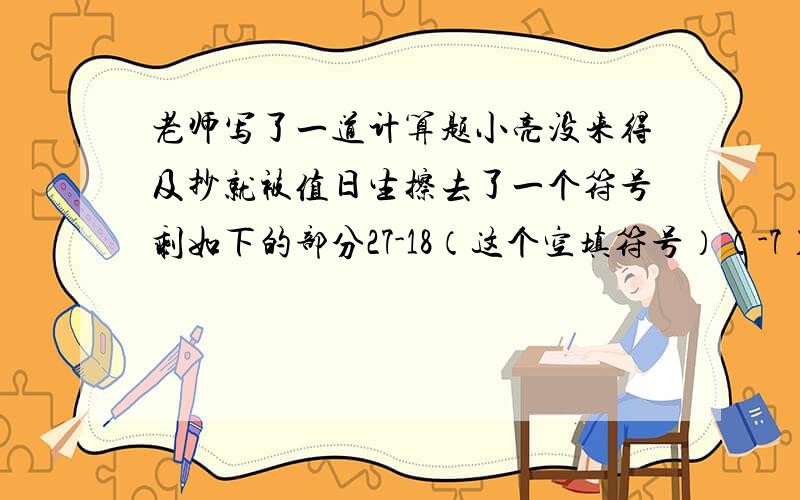 老师写了一道计算题小亮没来得及抄就被值日生擦去了一个符号剩如下的部分27-18（这个空填符号）（-7）-23老师曾告诉同学计算结果是-30.请帮小亮猜出-7前面是“+”号还是“—”号?