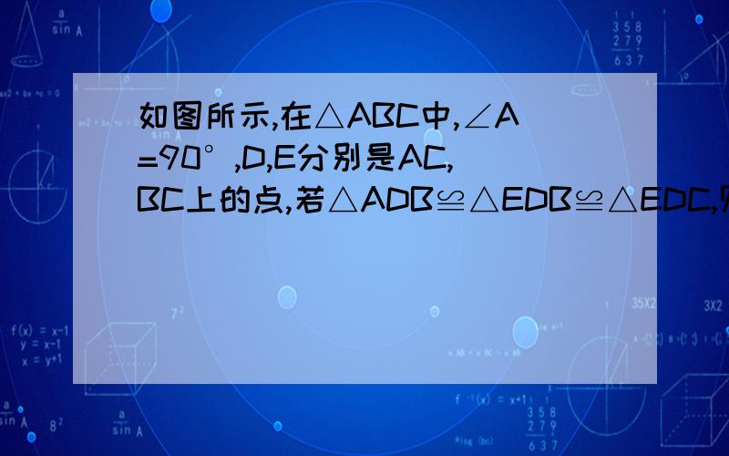 如图所示,在△ABC中,∠A=90°,D,E分别是AC,BC上的点,若△ADB≌△EDB≌△EDC,则∠C的度数是多少?1.如图所示,在△ABC中,∠A=90°,D、E分别是AC、BC上的点,若△ADB≌△EDB≌△EDC,则∠C的度数是多少?