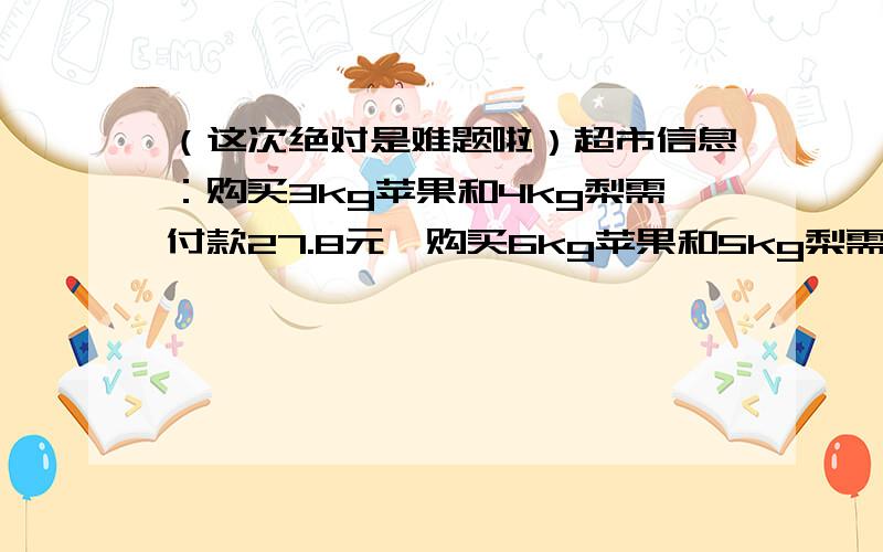 （这次绝对是难题啦）超市信息：购买3kg苹果和4kg梨需付款27.8元,购买6kg苹果和5kg梨需付款46元.每千克梨（）元.