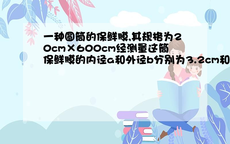 一种圆筒的保鲜膜,其规格为20cm×600cm经测量这筒保鲜膜的内径a和外径b分别为3.2cm和4.0cm求这种保鲜膜的厚度是多少厘米?π取3.14结果精确到0.0001