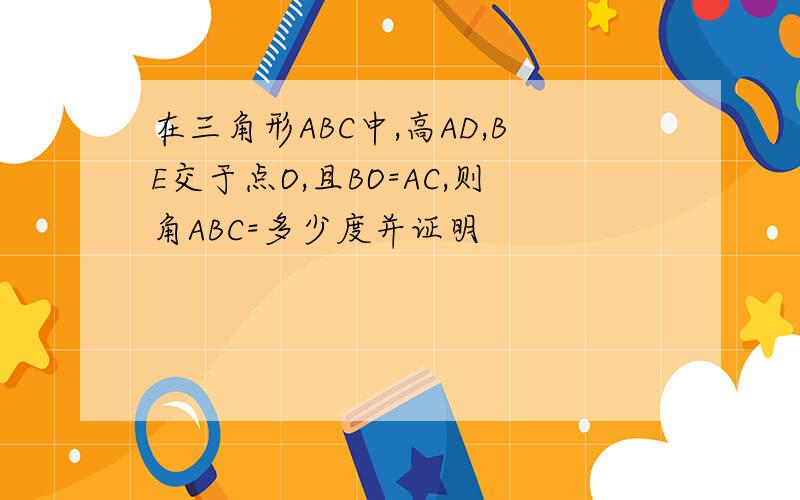 在三角形ABC中,高AD,BE交于点O,且BO=AC,则角ABC=多少度并证明