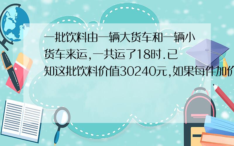 一批饮料由一辆大货车和一辆小货车来运,一共运了18时.已知这批饮料价值30240元,如果每件加价20元,则可卖35280元.大货车和小货车各运了多少次?《每次大货车运货18件,小货车每次运12件》求分