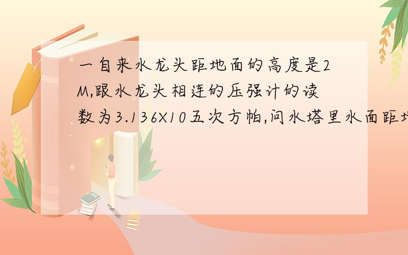 一自来水龙头距地面的高度是2M,跟水龙头相连的压强计的读数为3.136X10五次方帕,问水塔里水面距地面的高RT,最好能告诉我水塔是指什么,