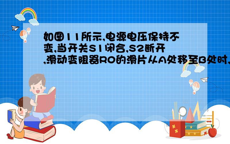 如图11所示,电源电压保持不变,当开关S1闭合,S2断开,滑动变阻器R0的滑片从A处移至B处时,电压表先后的示数之比为4:3,R1先后的功率之比为4:9；保持滑片在B处,当S1断开,S2闭合,R2与R0的总功率为9W