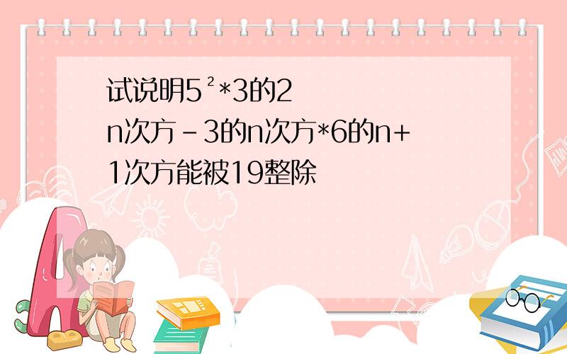 试说明5²*3的2n次方-3的n次方*6的n+1次方能被19整除