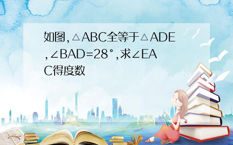 如图,△ABC全等于△ADE,∠BAD=28°,求∠EAC得度数