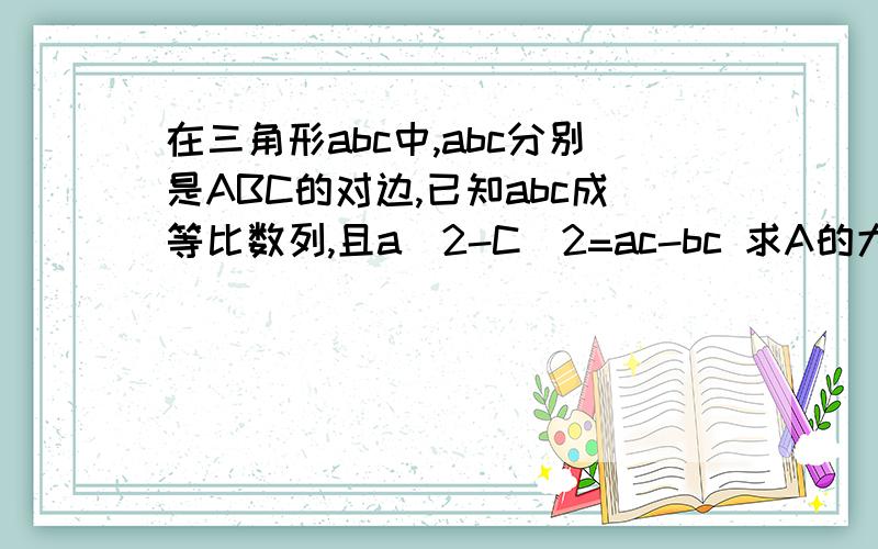 在三角形abc中,abc分别是ABC的对边,已知abc成等比数列,且a^2-C^2=ac-bc 求A的大小和bsinB/c的值