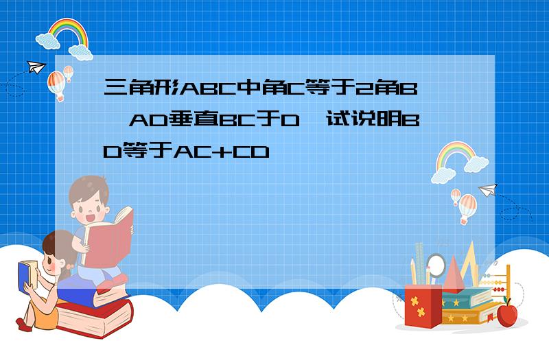 三角形ABC中角C等于2角B,AD垂直BC于D,试说明BD等于AC+CD