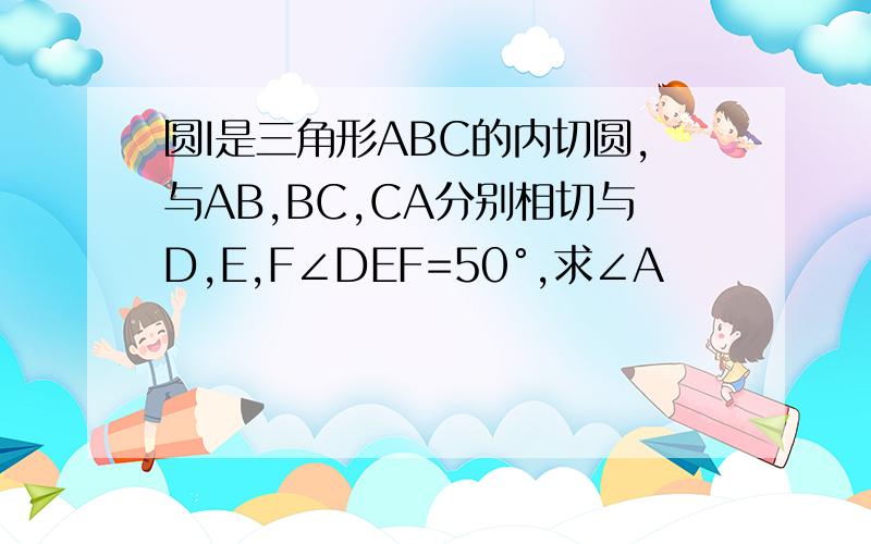 圆I是三角形ABC的内切圆,与AB,BC,CA分别相切与D,E,F∠DEF=50°,求∠A