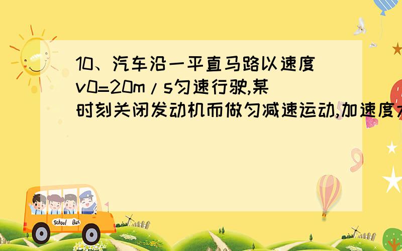 10、汽车沿一平直马路以速度v0=20m/s匀速行驶,某时刻关闭发动机而做匀减速运动,加速度大小为a=5m/s2,从刹车开始汽车计时,求经5s前进的位移大小.11、一辆汽车在十字路口等候绿灯,当绿灯亮时