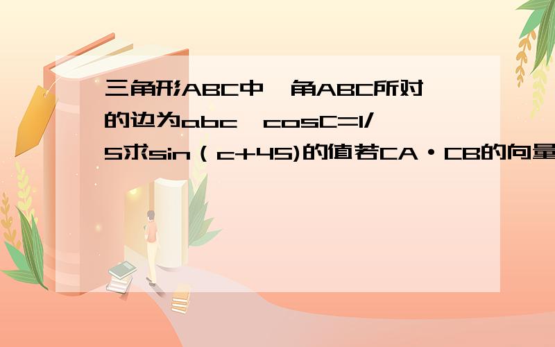 三角形ABC中,角ABC所对的边为abc,cosC=1/5求sin（c+45)的值若CA·CB的向量=1a+b=根号37求边c的值