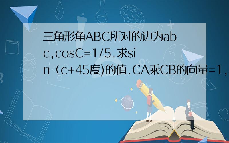 三角形角ABC所对的边为abc,cosC=1/5.求sin（c+45度)的值.CA乘CB的向量=1,a+b=根号37求边c及三角形面积