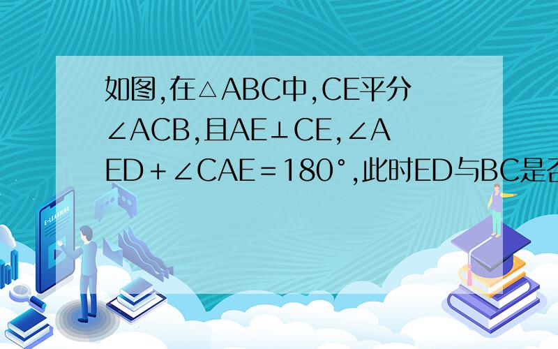 如图,在△ABC中,CE平分∠ACB,且AE⊥CE,∠AED﹢∠CAE＝180°,此时ED与BC是否平行?请说明理由