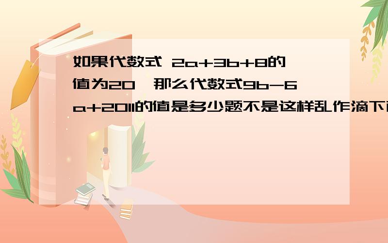 如果代数式 2a+3b+8的值为20,那么代数式9b-6a+2011的值是多少题不是这样乱作滴下面的，不对啊做对了的，我给50分啊三楼的：得出9b=36-6a.9b-6a=36，36+2011=2047？搞错没，9b=3b-6a，6a提过去负号变正