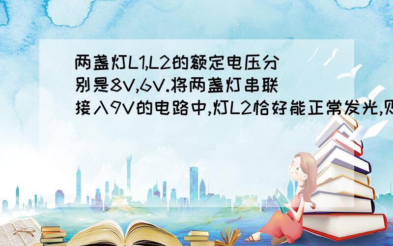 两盏灯L1,L2的额定电压分别是8V,6V.将两盏灯串联接入9V的电路中,灯L2恰好能正常发光,则L1,L2两盏灯的额定功率之比是（ ）A 2：3 B 32：9 C 9：4 D 64：9最好说说过程还有一 道：将灯泡直接接到电