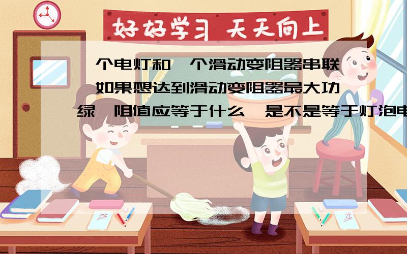 一个电灯和一个滑动变阻器串联,如果想达到滑动变阻器最大功绿,阻值应等于什么,是不是等于灯泡电阻啊?为什么?电源电压12V,电灯标有6V 12W,不知道是不是有用.THANKS.