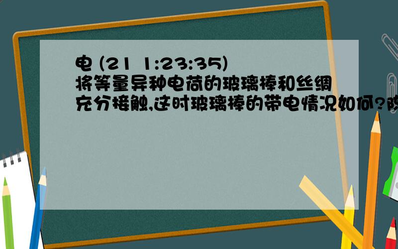 电 (21 1:23:35)将等量异种电荷的玻璃棒和丝绸充分接触,这时玻璃棒的带电情况如何?陈诉理由.