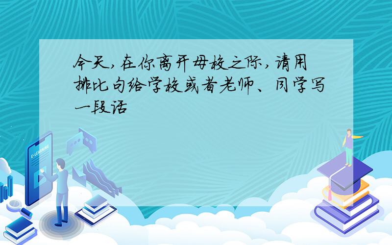 今天,在你离开母校之际,请用排比句给学校或者老师、同学写一段话