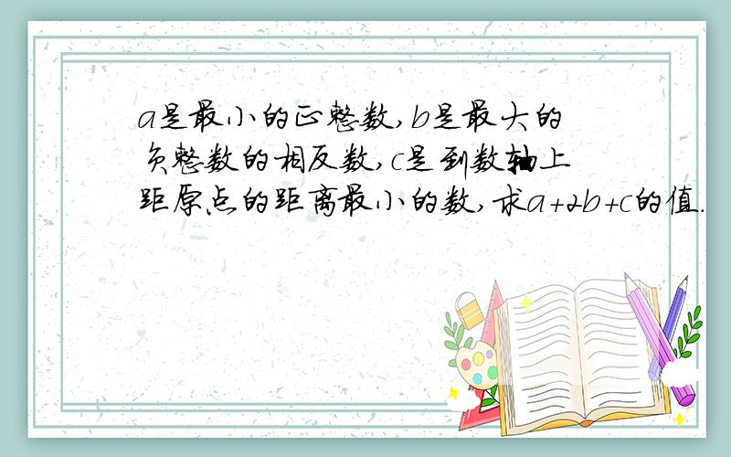 a是最小的正整数,b是最大的负整数的相反数,c是到数轴上距原点的距离最小的数,求a+2b+c的值.